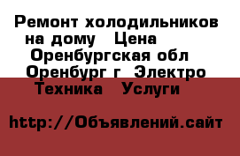 Ремонт холодильников на дому › Цена ­ 200 - Оренбургская обл., Оренбург г. Электро-Техника » Услуги   